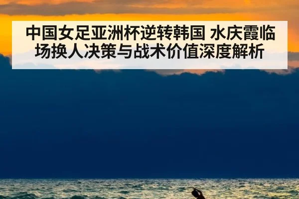 中国女足亚洲杯逆转韩国 水庆霞临场换人决策与战术价值深度解析